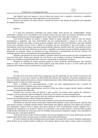 89
                     Cristina Cairo – A Linguagem do Corpo

          Seja  flexível  com  você  mesmo  e  com  as  idéias  dos  outros.  Isso  o  ajudará  a  encontrar  o  equilíbrio 
emocional e a velha modéstia, que tanto engrandece os seres humanos. 
          Destrua essa postura de vítima, encare o mundo de frente e com desejos de progredir, sem depender 
de ninguém para nada. 
           
           
          Gastrite 
           
          É  o  sinal  das  incertezas  arrastadas  por  muito  tempo.  Você  precisa  ser  compreendido,  amado, 
confortado e ajudado. Isso é maravilhoso, mas na prática não cai do céu. Ajude‐se, primeiro, decidindo sua vida, 
pois ninguém pode passar por situação alguma no seu lugar. Sinta‐se livre para agir e acontecer. 
          Você  precisa  acreditar  no  melhor  e  relaxar.  Confie  na  ajuda  espiritual  e  solte‐se.  Pare  de  remoer 
pensamentos  e  angústias,  seja  mais  determinado  em  seu  comportamento  e  encare  os  seus  erros  com 
naturalidade.  Entenda  que  todas  as  outras  pessoas  também  estão  em  busca  de  felicidade  e  que  elas  também 
erram  para  conseguir  acertar.  Perca  o  hábito  de  acreditar  que  sua  alimentação  é  que  está  errada,  ou  que, 
eternamente, você terá de manter uma dieta especial devido à gastrite. Quanto maior for o seu medo de comer, 
mais o alimento  lhe fará  mal. Alimente‐se  com amor e gratidão e permaneça em paz profunda quando estiver 
almoçando  ou  jantando.  Afaste  os  tumultos  de  seus  sentimentos  e  pensamentos  na  hora  da  refeição.  Seu 
estômago apenas sofre as conseqüências dos desequilíbrios emocionais. 
          Quando o pessimismo se torna um hábito, o portador desse mal nem percebe que esta carregando esse 
vírus  por  toda  parte.  Preste  mais  atenção  em  suas  frases  e  sua  conduta  e  corrija‐se  imediatamente,  porque 
senão a sua conduta acomodada pode fazer com que a sua gastrite se transforme em úlcera. 
          Respeite  as  opiniões  de  outras  pessoas  porque  se  tentar  mudá‐las  obstinadamente,  elas  tentarão 
mudar  as  suas  e  as  conseqüências  disso  serão  trágicas.  Seja  uma  pessoa  de  paz  e,  se  você  sentir  que  esse 
ambiente não combina com seu modo de viver, então, mude‐se. 
           
           
          Úlcera 
           
          De  onde  você  tirou  tanto  medo?  Essa  insegurança  que  foi  registrada  em  sua  mente  inconsciente  não 
tem  fundamento.  Se  seus  pais  criaram  um  filho  dando‐lhe  injeções  de  repressão,  foi  porque  acreditaram  que 
essa era a melhor maneira de ajudá‐lo a crescer. Compreenda que a vida é reflexo daquilo que acreditamos e que 
ninguém pode ter culpa de nossas incertezas. 
          Passe  a  trabalhar  seu  autoconhecimento  e  inicie  um  bom  sugestionamento  pois  é  através  de 
pensamentos positivos e confiantes que você se recuperará. 
          Antes de dormir diga, repetidamente: sou livre e feliz, sou calmo e seguro, decido, rápido e confiante 
em todas as situações de minha vida. 
          Fazendo  esse  exercício  antes  de  dormir  e  após  acordar,  sua  mente  estará  repleta  de  confiança  e 
coragem e você, aos poucos, estará acreditando, convicto, em seu sucesso e a úlcera desaparecerá. 
          O importante a saber é que, quanto mais nos sentirmos gratos pelas coisas simples da vida, mais saúde 
teremos em reconhecimento ao fluxo energético da Natureza. 
          Agradeça o alimento que está em seu prato e jamais o coma com raiva ou desprezo. 
          Harmonize‐se antes de sentar à mesa, pois é muito bom respeitar e amar o pão nosso de cada dia. Seja 
uma pessoa sensata e tranqüila quando estiver conversando com alguém: passe‐lhe suas idéias com carinho e 
sem  imposições.  Deixe‐as  livres  e  largue  mão  dessa  mania  de  reter  ressentimentos  porque  ninguém  tem  a 
obrigação  de  entendê‐lo  e  de  aceitá‐lo.  Comece  já  a  descobrir  o  seu  mundo  interior  e  você  perceberá  quanto 
tempo perdeu insistindo em coisas que você, na verdade, nem precisava conquistar. Amplie a sua consciência e 
cresça para que a vida possa ajudá‐lo. 
          Teorias não levam a nada. Ponha em prática um novo personagem em seu corpo. Represente um outro 
papel no palco desta vida e exercite‐se para entender o que é autoconhecimento. 
          Se você continuar de olhos fechados para novas idéias, com medo de se arriscar, também continuará a 
sofrer  dentro  de  um  mundo  restrito,  criado  por  você  mesmo.  Abra‐se  sem  medo  e  saiba  aceitar  os  primeiros 
 