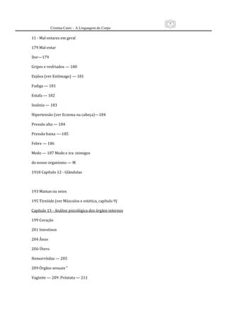 9
           Cristina Cairo – A Linguagem do Corpo

11 ‐ Mal‐estares em geral 
 
179 Mal‐estar 
 
Dor—179 
 
Gripes e resfriados — 180 
 
Enjôos (ver Estômago) — 181 
 
Fadiga — 181 
 
Estafa — 182 
 
Insônia — 183 
 
Hipertensão (ver Eczema na cabeça)—184 
 
Pressão alta — 184 
 
Pressão baixa —‐185 
 
Febre — 186 
 
Medo — 187 Medo e ira: inimigos 
 
do nosso organismo — M 
 
1918 Capítulo 12 ‐ Glândulas 
 
 
 
193 Mamas ou seios 
 
195 Tireóide (ver Músculos e estética, capítulo 9) 
 
Capítulo 13 ‐ Análise psicológica dos órgãos internos 
 
199 Coração 
 
201 Intestinos 
 
204 Ânus 
 
2Oó Útero 
 
Hemorróidas — 205 
 
209 Órgãos sexuais ” 
 
Vaginite — 209 .Próstata — 211 
 
 