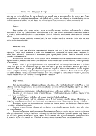 90
                      Cristina Cairo – A Linguagem do Corpo

erros  de  sua  nova  vida.  Errar  faz  parte  do  processo  normal  para  se  aprender  algo.  Aos  poucos  você  ficará 
admirado com sua capacidade de mudança e até ajudará outras pessoas que estavam na mesma situação em que 
você se encontrava. Então, o que há? Qual é o problema, agora? Não complique as coisas: simplifique‐as! 
           
           
          Enjôos 
           
          Representam  todo  o  medo  que  você  sente  do  caminho  que  está  seguindo:  medo  de  perder  o  próprio 
controle e de sentir que está totalmente impossibilitado de ser você mesmo. Os enjôos externam uma sensação 
de prisão, a necessidade de se contrariar para evitar conflitos conjugais, familiares ou até mesmo com amigos e 
colegas. 
          Quando  a  nossa  mente  inconsciente  percebe  uma  situação  propícia,  provoca  o  enjôo  para  alertar  a 
anulação dos nossos desejos. 
           
           
          Enjôo em carro 
           
          Significa  que  você  realmente  não  quer  estar  ali  onde  está,  nem  ir  para  onde  vai.  Reflita:  tudo  tem 
explicação.  Talvez,  antes  de  entrar  no  carro,  você  pode  ter  sido  contrariado  de  alguma  forma  e  talvez  a  sua 
mente esteja resistindo à idéia de estar bem em relação a alguma pessoa que está no carro com você, ou com 
quem você irá se encontrar. 
          Nossa  mente  costuma  fazer  associação  de  idéias.  Pode  ser  que  você  tenha  sofrido  algum  trauma  ou 
alguma decepção profunda relacionada com um carro e o seu subconsciente o lembrará disso, sempre que andar 
de automóvel. 
          Relaxe e aceite os que não pensam como você. Seja verdadeiro em suas opiniões e objetivo ao exprimir 
o  que  você  quer.  Se  for  necessário,  diga  que  não  quer  fazer  o  que  não  tem  vontade.  Cuidado  para  não  se 
acostumar  de  tal  modo  a  fazer  o  que  os  outros  querem  até  chegar  ao  ponto  de  desconhecer  os  seus  próprios 
desejos. Compreendeu? Seja responsável pelos seus próprios atos e não tenha medo de ser você mesmo. Reaja, e 
não tenha medo de perdas, pois se você continuar a ter a falsa imagem de ”companheiro bonzinho”, só atrairá 
pessoas erradas para o seu convívio e o único perdedor será você. 
           
           
          Enjôo no mar 
           
          Será que seu estômago está agüentando essa situação de estar ”confortavelmente” infeliz? Veja se você 
está feliz  com  sua  situação atual e  observe se essa  situação  não  está  diretamente  ligada a  alguém  que está  no 
mesmo barco que você. 
          Sempre que nos contrariamos profundamente, geramos enjôos para justificar o desprazer. 
          Se, também, o seu medo da morte for maior do que a vontade de navegar, sua mente, de alguma forma, 
o levará para fora do barco.  
          Fale o que você quiser e não faça sob pressão o que você não deseja fazer. 
          Mude de atitude, pois você tem o direito de ser ou de fazer somente o que lhe agrada. Não se anule por 
ninguém e aprenda a se respeitar e a se harmonizar com as pessoas sem precisar renunciar às suas vontades. 
          Quando as pessoas querem mudar e não conseguem é porque, sempre que tentaram, estiveram presas 
a sensações antigas de insucessos. 
          Comece, sem medo e sem culpas, a agir em direção ao seu ideal. O passado já se foi e você sabe coisas 
que antes não sabia. 
          Quando você começar a agir com calma e firmeza de propósitos perceberá que, no começo, os outros o 
acharão estranho, mas passarão a aceitá‐lo como uma nova pessoa e, inclusive, gostarão mais de você. Cuide de 
sua felicidade, porque se você esperar que ela caia do céu, acabará soterrado sob seus próprios conflitos e terá 
de suportar enjôos pelo resto de sua vida. Controle seus pensamentos e confie na sua natureza intuitiva. 
 