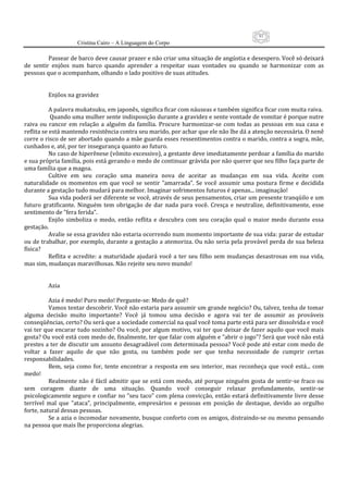 91
                      Cristina Cairo – A Linguagem do Corpo

           Passear de barco deve causar prazer e não criar uma situação de angústia e desespero. Você só deixará 
de  sentir  enjôos  num  barco  quando  aprender  a  respeitar  suas  vontades  ou  quando  se  harmonizar  com  as 
pessoas que o acompanham, olhando o lado positivo de suas atitudes. 
            
            
           Enjôos na gravidez 
            
           A palavra mukatsuku, em japonês, significa ficar com náuseas e também significa ficar com muita raiva. 
            Quando uma mulher sente indisposição durante a gravidez e sente vontade de vomitar é porque nutre 
raiva  ou  rancor  em  relação  a  alguém  da  família.  Procure  harmonizar‐se  com  todas  as  pessoas  em  sua  casa  e 
reflita se está mantendo resistência contra seu marido, por achar que ele não lhe dá a atenção necessária. O nenê 
corre o risco de ser abortado quando a mãe guarda esses ressentimentos contra o marido, contra a sogra, mãe, 
cunhados e, até, por ter insegurança quanto ao futuro. 
           No caso de hiperênese (vômito excessivo), a gestante deve imediatamente perdoar a família do marido 
e sua própria família, pois está gerando o medo de continuar grávida por não querer que seu filho faça parte de 
uma família que a magoa. 
           Cultive  em  seu  coração  uma  maneira  nova  de  aceitar  as  mudanças  em  sua  vida.  Aceite  com 
naturalidade  os  momentos  em  que  você  se  sentir  ”amarrada”.  Se  você  assumir  uma  postura  firme  e  decidida 
durante a gestação tudo mudará para melhor. Imaginar sofrimentos futuros é apenas... imaginação! 
           Sua vida poderá ser diferente se você, através de seus pensamentos, criar um presente tranqüilo e um 
futuro  gratificante.  Ninguém  tem  obrigação  de  dar  nada  para  você.  Cresça  e  neutralize,  definitivamente,  esse 
sentimento de ”fera ferida”. 
           Enjôo  simboliza  o  medo,  então  reflita  e  descubra  com  seu  coração  qual  o  maior  medo  durante  essa 
gestação. 
           Avalie se essa gravidez não estaria ocorrendo num momento importante de sua vida: parar de estudar 
ou de trabalhar, por exemplo, durante a gestação a atemoriza. Ou não seria pela provável perda de sua beleza 
física? 
           Reflita  e  acredite:  a  maturidade  ajudará  você  a  ter  seu  filho  sem  mudanças  desastrosas  em  sua  vida, 
mas sim, mudanças maravilhosas. Não rejeite seu novo mundo! 
            
            
           Azia 
            
           Azia é medo! Puro medo! Pergunte‐se: Medo de quê?  
           Vamos tentar descobrir. Você não estaria para assumir um grande negócio? Ou, talvez, tenha de tomar 
alguma  decisão  muito  importante?  Você  já  tomou  uma  decisão  e  agora  vai  ter  de  assumir  as  prováveis 
conseqüências, certo? Ou será que a sociedade comercial na qual você toma parte está para ser dissolvida e você 
vai ter que encarar tudo sozinho? Ou você, por algum motivo, vai ter que deixar de fazer aquilo que você mais 
gosta? Ou você está com medo de, finalmente, ter que falar com alguém e ”abrir o jogo”? Será que você não está 
prestes a ter de discutir um assunto desagradável com determinada pessoa? Você pode até estar com medo de 
voltar  a  fazer  aquilo  de  que  não  gosta,  ou  também  pode  ser  que  tenha  necessidade  de  cumprir  certas 
responsabilidades. 
           Bem,  seja  como  for,  tente  encontrar  a  resposta  em  seu  interior,  mas  reconheça  que  você  está...  com 
medo! 
           Realmente não é fácil admitir que se está com medo, até porque ninguém gosta de  sentir‐se fraco ou 
sem  coragem  diante  de  uma  situação.  Quando  você  conseguir  relaxar  profundamente,  sentir‐se 
psicologicamente seguro e confiar no ”seu taco” com plena convicção, então estará definitivamente livre desse 
terrível  mal  que  ”ataca”,  principalmente,  empresários  e  pessoas  em  posição  de  destaque,  devido  ao  orgulho 
forte, natural dessas pessoas. 
           Se a azia o incomodar novamente, busque conforto com os amigos, distraindo‐se ou mesmo pensando 
na pessoa que mais lhe proporciona alegrias. 
 