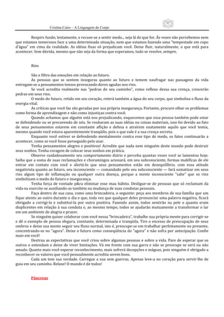 92
                      Cristina Cairo – A Linguagem do Corpo

          Respire fundo, lentamente, e recuse‐se a sentir medo... seja lá do que for. Às vezes não percebemos nem 
que estamos temerosos face a uma determinada situação, nem que estamos fazendo uma ”tempestade em copo 
d’água”  em  cima  da  realidade.  As  idéias  fixas  só  prejudicam  você.  Deixe  fluir,  naturalmente,  o  que  está  para 
acontecer. Sem dúvida, mesmo que não seja da forma que esperamos, tudo se resolve, sempre. 
           
           
          Rins 
           
          São o filtro das emoções em relação ao futuro. 
          As  pessoas  que  se  sentem  inseguras  quanto  ao  futuro  e  temem  naufragar  nas  passagens  da  vida 
entregam‐se a pensamentos tensos provocando dores agudas nos rins. 
          Se  você  acredita  realmente  nas  ”pedras  do  seu  caminho”,  como  reflexo  dessa  sua  crença,  crescerão 
pedras em seus rins. 
          O medo do futuro, retido em seu coração, reterá também a água do seu corpo, que simboliza o fluxo da 
energia vital. 
          As críticas que você faz são geradas por sua própria insegurança. Portanto, procure olhar os problemas 
como forma de aprendizagem e não como injustiças contra você. 
          Quando achamos que alguém está nos prejudicando, esquecemos que essa pessoa também pode estar 
se defendendo ou se precavendo de nós. Se roubaram as suas idéias ou coisas materiais, isso foi devido ao fato 
de  seus  pensamentos  estarem  em  constante  aflição  e  defesa  e  atraírem  exatamente  aquilo  que  você  temia, 
mesmo quando você estava aparentemente tranqüilo, pois o que vale é a sua crença secreta. 
          Enquanto  você  estiver  se  defendendo  mentalmente  contra  esse  tipo  de  medo,  os  fatos  continuarão  a 
acontecer, como se você fosse perseguido pelo azar. 
          Tenha pensamentos alegres  e positivos! Acredite que  nada nem ninguém  deste mundo pode destruir 
seus sonhos. Tenha coragem de colocar seus sonhos em prática. 
          Observe  cuidadosamente  seu  comportamento  diário  e  perceba  quantas  vezes  você  se  lamentou  hoje. 
Saiba que a soma de suas reclamações e choramingos acionará, em seu subconsciente, formas maléficas de ele 
entrar  em  contato  com  você  e  alertá‐lo  que  seus  pensamentos  estão  em  desequilíbrio.  com  essa  atitude 
negativista quanto ao futuro, seu inconsciente — comandado pelo seu subconsciente — fará somatizar em seus 
rins  algum  tipo  de  inflamação  ou  qualquer  outra  doença,  porque  a  mente  inconsciente  ”sabe”  que  os  rins 
simbolizam o medo do futuro e insegurança. 
          Tenha  força  de  vontade  p&ra  eliminar  esse  mau  hábito.  Desligue‐se  de  pessoas  que  só  reclamam  da 
vida ou exercite‐se auxiliando‐as também na mudança de suas condutas pessoais. 
          Faça dentro de sua casa, como uma brincadeira, o seguinte: peça aos membros de sua família que um 
fique atento ao outro durante o dia e que, toda vez que qualquer deles pronunciar uma palavra negativa, ficará 
obrigado  a  corrigi‐la  e  substituí‐la  por  outra  positiva.  Fazendo  assim,  todos  sentirão  na  pele  o  quanto  eram 
displicentes em relação à sua conduta e, ao mesmo tempo, todos se ajudarão mutuamente a transformar o lar 
em um ambiente de alegria e prazer. 
          Se ninguém quiser colaborar com você nessa ”brincadeira”, trabalhe sua própria mente para corrigir‐se 
e dê o exemplo de pessoa sfegura, constante, determinada e tranqüila. Tire o  excesso  de preocupação de  seus 
ombros e deixe sua mente seguir seu fluxo normal, isto é, preocupe‐se em trabalhar perfeitamente no presente, 
concentrando‐se no ”agora”. Deixe o futuro como conseqüência do ”agora” e não sofra por antecipação. Confie 
mais em você! 
          Destrua as expectativas que você criou sobre algumas pessoas e sobre a vida. Pare de esperar que os 
outros  o  entendam  e  deixe  de  viver  limitações.  Vá  em  frente  com  sua  garra  e  não  se  preocupe  se  será  ou  não 
amado. Quanto mais você esperar reconhecimento, mais sofrerá decepções e mágoas, pois ninguém é obrigado a 
reconhecer os valores que você pessoalmente acredita serem bons. 
          Cada  um  tem  sua  verdade.  Carregue  a  sua  sem  guerras.  Apenas  leve‐a  no  coração  para  servir‐lhe  de 
guia em seu caminho. Relaxe! O mundo é de todos! 
           
           
          Pâncreas 
 
