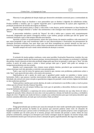 93
                      Cristina Cairo – A Linguagem do Corpo

           
          Pâncreas é uma glândula de função dupla que desenvolve atividades essenciais para a continuidade da 
vida. 
          O  pâncreas  lança  no  duodeno  o  suco  pancreático  que  se  destina  à  digestão  de  substâncias  ácidas. 
Produz  também  a  insulina,  que  é  o  agente  requerido  para  o  aproveitamento  do  açúcar  pelo  organismo.  A 
produção insuficiente de insulina dá origem ao diabetes. 
          Quando  uma  pessoa  passa  a  sentir  a  vida  triste  e  sem  doçura,  perde  lentamente  as  duas  funções  do 
pâncreas. Não consegue eliminar a “acidez” dos sentimentos e não consegue mais manter os seus pensamentos 
“doces”. 
          A  pancreatite  simboliza  a  perda  da  ”doçura”  da  vida  e  indica  que  a  pessoa  está,  constantemente 
frustrada,  imaginando  que  jamais  conseguirá  realizar  o  que  sonhou,  porque  acredita  que  não  há  “gosto”  em 
continuar tentando e que a vida sempre dificulta seus desejos. 
          Aprenda a aceitar os acontecimentos, sejam eles quais forem, de maneira analítica e não emocional. O 
que  estou  propondo  é  que  você  transforme  todos  os  seus  aborrecimentos  e  frustrações  em  pensamentos  de 
aceitação  provisória  otimista.  Isso  quer  dizer  que  você  deve  tranqüilizar‐se,  prestar  atenção  no  fato  que  o 
aborrece, enxergar seus próprios erros e, enfim, tentar novamente sem medo e com número menor de erros. 
          Acredite sempre em você e tente vários métodos de alcançar o sucesso. 
           
           
          Diabetes 
           
          O acúmulo de muitos golpes contínuos, como amor perdido, frustrações financeiras, traições, faz com 
que a pessoa se apegue àquilo que já passou porque, inconscientemente, não consegue se acostumar à realidade 
das perdas. Assim a pessoa arrasta uma profunda mágoa pelo que ficou no passado e sente que o “doce” da vida 
acabou.  A  partir  de  então,  passa  a  temer  o  futuro  porque  sabe  que  o  “gosto”  dele  pode  ser  amargo  e  a 
insegurança predomina em seu coração. 
          Quando  você  compreender  cfue  criamos  nosso  próprio  destino,  perceberá  que  aconteceram  tantas 
coisas só porque você não aprendeu a controlar seus pensamentos. 
          Tudo  o  que  você  já  viveu  foi  apenas  para  ensiná‐lo  que,  mesmo  com  problemas,  poderemos  achar  a 
vida “doce”, pois quem dá mais sabor a ela somos nós mesmos. 
          Espiritualize‐se  até  o  ponto  de  sentir  que  é  agradável  poder  mudar  os  caminhos  e  tentar  novos 
horizontes.  Solte  o  que  passou  e  perdoe  sinceramente  todos  aqueles  que,  pela  ignorância,  o  fizeram  sofrer.  A 
felicidade não entrará em nosso coração se guardarmos mágoas do passado: como seremos dignos da felicidade 
se não soubermos perdoar? 
          Tantas portas e janelas para serem abertas, de onde o sol mostrará o seu brilho e calor, e você aí, preso 
a fatos que já se foram! Acorde, friatura! Seja feliz. 
          Acredite  que  seu  sol  sempre  brilhou  mas  você,  que  só  aprendeu  a  desconfiar,  fechou‐se  num  mundo 
irreal de habitantes sem amor. 
          Permita  a  felicidade  e  a  esperança  de  novos  acontecimentos  entrarem  em  sua  vida,  livres  de  toda  a 
imagem do passado. Sinta a doçura em seus atos e em suas palavras e deseje, do fundo de sua alma, a verdadeira 
alegria de viver. Progrida sem medo do futuro e amplie seus conhecimentos para que você possa descobrir que 
existem caminhos diferentes, de tudo que você já tentou. Pode acreditar! 
           
           
          Hipoglicemia 
           
          É fuga generalizada que acontece por causa da sensação de estar sendo oprimido pelo comportamento 
e  pelas  opiniões  de  pessoas  da  família  ou  de  pessoas  que  exercem  poderes  sobre  você.  As  situações  de 
hipoglicemia mostram que a pessoa sente‐se fechada para a vida, não tem opinião própria e nem coragem para 
mudar  e  também  que  ela  sente  pena  de  si  mesma,  porque  está  vivendo  sob  pressão  e  assim,  vítima  de  seus 
próprios sentimentos, entrega‐se ao desespero para tentar conseguir ajuda de alguém. Ao mesmo tempo, todo 
esse sentimento mostra que você procura atrair a atenção de quem, especificamente, lhe nega essa atenção. 
 