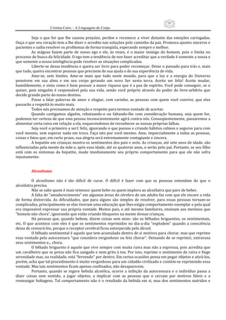95
                      Cristina Cairo – A Linguagem do Corpo

           Seja  o  que  for  que  lhe  causou  prejuízo,  perdoe  e  recomece  a  viver  distante  das  emoções  carregadas. 
Ouça o que seu coração tem a lhe dizer e acredite nas soluções pelo caminho da paz. Promova ajustes sinceros e 
pacientes e saiba resolver os problemas de forma tranqüila, esperando sempre o melhor. 
           As  mágoas  fazem  parte  de  nosso  ego  e  ele,  às  vezes,  é  o  maior  inimigo  do  homem,  pois  o  limita  no 
processo de busca da felicidade. O ego tem a tendência de nos fazer acreditar que a verdade é somente a nossa e 
que somente a nossa inteligência pode resolver as situações complicadas. 
           Liberte‐se dessa tendência e queira ser livre para poder recomeçar. Deixe o passado para trás e, mais 
que tudo, queira encontrar pessoas que precisem de sua ajuda e de sua experiência de vida. 
           Ame‐se,  sem  limites.  Ame‐se  mais  que  tudo  neste  mundo,  para  que  a  luz  e  a  energia  do  Universo 
penetrem  em  sua  alma  e  em  seu  corpo  gerando  um  novo  Ser  nesta  terra.  Aceite  ser  feliz!  Aceite  mudar, 
humildemente, e sinta como é bom possuir a maior riqueza que é a paz de espírito. Você pode conseguir, se o 
quiser,  pois  ninguém  é  responsável  pela  sua  vida,  senão  você  próprio  através  do  poder  do  livre‐arbítrio  que 
decide grande parte do nosso destino. 
           Passe  a  falar  palavras  de  amor  e  elogiar,  com  carinho,  as  pessoas  com  quem  você  convive,  que  elas 
passarão a respeitá‐lo muito mais. 
           Todos nós precisamos de atenção e respeito para termos vontade de acertar. 
           Quando  castigamos  alguém,  rebaixando‐o  ou  faltando‐lhe  com  consideração  humana,  seja  quem  for, 
podemos ter certeza de que esta pessoa inconscientemente agirá contra nós. Conseqüentemente, passaremos a 
alimentar certa raiva em relação a ela, esquecendonos de reconhecer as nossas próprias falhas. 
           Seja você o primeiro a ser1 feliz, ignorando o que passou e criando hábitos calmos e seguros para com 
você mesmo, sem esperar nada em troca. Faça  isto por você mesmo. Ame, imparcialmente a todas as pessoas, 
coisas e fatos que, em curto prazo, sua alegria será extremamente contagiante e sincera. 
           A hepatite em crianças mostra os sentimentos dos pais e avós. As crianças, até sete anos de idade, são 
influenciadas pela mente da mãe e, após essa idade, até os quatorze anos, o serão pelo pai. Portanto, se seu filho 
está  com  os  sintomas  da  hepatite,  mude  imediatamente  seu  próprio  comportamento  para  que  ele  não  sofra 
injustamente. 
            
            
           Alcoolismo 
            
           O  alcoolismo  não  é  tão  difícil  de  curar.  O  difícil  é  fazer  com  que  as  pessoas  entendam  do  que  o 
alcoólatra precisa. 
           Não se sabe quem é mais teimoso: quem bebe ou quem implora ao alcoólatra que pare de beber. 
           A falta de “amadurecimento” em algumas áreas do cérebro de um adulto faz com que ele encare a vida 
de  forma  distorcida.  As  dificuldades,  que  para  alguns  são  simples  de  resolver,  para  essas  pessoas  tornam‐se 
complicadas, principalmente se elas tiveram uma educação que lhes exigia comportamento exemplar e pela qual 
era impossível expressar  sua própria  vontade. Muitos pais,  e  até mesmo familiares, ensinam aos meninos que 
”homem não chora”, ignorando que estão criando bloqueios na mente dessas crianças. 
           Há  pessoas  que,  quando  bebem,  dizem  coisas  sem  nexo:  são  os  bêbados  briguentos,  os  sentimentais, 
etc.  O  que  acontece  com  eles  é  que  os  sentimentos  reprimidos  no  dia‐a‐dia  ”explodem”  quando  a  consciência 
deixa de censurá‐los, porque o receptor cerebral ficou entorpecido pelo álcool. 
           O bêbado sentimental é aquele que tem acumulado dentro de si motivos para chorar, mas que reprime 
essa vontade pela autocensura ”que considera vergonhoso ou feio chorar”. Deixando de se reprimir, extravasa 
seus sentimentos e... chora. 
           O bêbado briguento é aquele que vive sempre com muita raiva mas não a expressa, pois acredita que 
um cavalheiro que se preza não fica zangado e nem grita à toa. Por isso, reprime o sentimento de raiva e finge 
serenidade mas, na realidade, está “fervendo” por dentro. Em certas ocasiões pensa em pegar objetos e atirá‐los, 
porém, acha que tal procedimento é muito vergonhoso para um cidadão civilizado e contém‐se reprimindo essa 
vontade. Mas tais sentimentos ficam apenas confinados, não desaparecem. 
           Portanto,  quando  se  ingere  bebida  alcoólica,  ocorre  a  inibição  da  autocensura  e  o  indivíduo  passa  a 
dizer  coisas  sem  sentido,  a  jogar  objetos,  a  implicar  com  as  pessoas  que  o  cercam  por  motivos  fúteis  e  a 
resmungar  bobagens.  Tal  comportamento  não  é  o  resultado  da  bebida  em  si,  mas  dos  sentimentos  nutridos  e 
 
