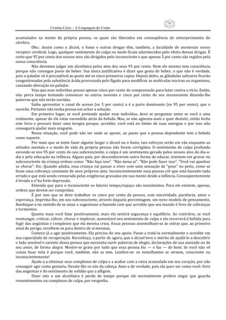 96
                      Cristina Cairo – A Linguagem do Corpo

acumulados  na  mente  da  própria  pessoa,  os  quais  são  liberados  em  conseqüência  do  entorpecimento  do 
cérebro. 
           Obs.:  Assim  como  o  álcool,  o  fumo  e  outras  drogas  têm,  também,  a  faculdade  de  anestesiar  nosso 
receptor cerebral. Logo, qualquer sentimento de culpa ou medo ficam adormecidos pelo efeito dessas drogas. É 
certo que 95 por cento dos nossos atos são dirigidos pelo inconsciente e que apenas 5 por cento são regidos pela 
nossa consciência. 
           Não devemos julgar um alcoólatra pelos atos dos seus 95 por cento. Nem ele mesmo tem consciência 
porque  não  consegue  parar  de  beber.  Sua  única  justificativa  é  dizer  que  gosta  de  beber,  o  que  não  é  verdade, 
pois o paladar só é perceptível ao gosto até os cinco primeiros copos. Depois deles, as glândulas salivares ficarão 
congestionadas pela substância ácida processada pelo fígado para modificar as moléculas nocivas ao organismo, 
causando alteração no paladar. 
           Veja que esse indivíduo possui apenas cinco por cento de compreensão para lutar contra o vício. Então, 
não  perca  tempo  tentando  convencer  os  outros  noventa  e  cinco  por  cento  do  seu  inconsciente  dizendo‐lhe 
palavras que não serão ouvidas. 
           Saiba  aproveitar  o  canal  de  acesso  (os  5  por  cento)  a  é  a  parte  dominante  (os  95  por  cento),  que  o 
ouvirão. Portanto não tenha pressa em achar a solução. 
           Em  primeiro  lugar,  se  você  pretende  ajudar  esse  indivíduo,  deve  se  perguntar  antes  se  você  o  ama 
realmente, apesar de ele estar escondido atrás da bebida. Mas, se não agüenta mais e quer desistir, então feche 
este  livro  e  procure  fazer  uma  terapia  porque,  acredito,  você  está  no  limite  de  suas  energias  e  por  isso  não 
conseguirá ajudar mais ninguém. 
           Nessa  situação,  você  pode  não  ter  onde  se  apoiar,  ao  passo  que  a  pessoa  dependente  tem  a  bebida 
como suporte. 
           Por mais que se tente fazer alguém largar o álcool ou o fumo, tais esforços serão em vão enquanto as 
atitudes  mentais  e  o  modo  de  vida  da  própria  pessoa  não  forem  corrigidos.  O  sentimento  de  culpa  profundo 
esconde‐se nos 95 por cento do seu subconsciente, e culpa é um sentimento gerado pelos nossos atos do dia‐a‐
dia e pela educação na infância. Alguns pais, por desconhecerem outra forma de educar, insistem em gravar no 
subconsciente da criança ordens como: ”Não faça isso”. ”Não mexa aí”. ”Não pode fazer isso”. ”Você vai apanhar 
se  chorar”. Etc. Quando  adulta, essa  criança vai passar  a  viver  com uma  sensação de ”peso”  no  peito, como  se 
fosse uma cobrança constante de seus próprios atos. Inconscientemente essa pessoa crê que está fazendo tudo 
errado e que está sendo censurada pelas exigências gravadas em sua mente desde a infância. Conseqüentemente 
é levada a u*na forte depressão. 
           Entenda  que  para  o  inconsciente  os fatores tempo/espaço  são  inexistentes. Para  ele  existem,  apenas, 
ordens que devem ser cumpridas. 
           É  por  isso  que  se  deve  trabalhar  os  cinco  por  cento  da  pessoa,  com  sinceridade,  paciência,  amor  e 
esperança. Imprima‐lhe, em seu subconsciente, através daquela porcentagem, um novo modelo de pensamento. 
Reeduque‐a no sentido de se amar e sugestione‐a fazendo com que acredite que seu mundo é livre de cobranças 
e tormentos. 
           Quanto  mais  você  falar  positivamente,  mais  ela  sentirá  segurança  e  equilíbrio.  Ao  contrário,  se  você 
resmungar, criticar, cobrar, chorar e implorar, aumentará seu sentimento de culpa e ela recorrerá à bebida para 
fugir das angústias e complexos que ela mesma criou. Essas pessoas assemelham‐se às ostras que, ao primeiro 
sinal de perigo, recolhem‐se para dentro de si mesmas. 
           Comece já a agir positivamente. Ela precisa do seu apoio. Passe a tratá‐la normalmente e acredite em 
sua capacidade de recuperação. Reconheça, a partir de agora, que o álcool teve o mérito de ajudá‐lo a descobrir 
o lado sensível e carente dessa pessoa que necessita ouvir palavras de elogio, declarações de sua amizade ou de 
seu  amor,  de  forma  alegre.  Mostre‐se  grato  por  tudo  que  essa  pessoa  fez  —  e  faz  —  de  bom.  Se  você  não  vê 
coisas  boas  nela  é  porque  você,  também,  não  as  tem.  Lembre‐se:  os  semelhantes  se  atraem,  consciente  ou 
inconscientemente! 
           Ajude‐a a eliminar seus complexos de culpa e a acabar com a raiva acumulada em seu coração, por não 
conseguir agir como gostaria. Desate‐lhe os nós da cabeça. Ame‐a de verdade, pois ela quer ser como você: livre 
das angústias e do sentimento de solidão que a afligem. 
           Dizer  isto  a  um  alcoólatra  é  perda  de  tempo  porque  ele  normalmente  prefere  negar  que  guarda 
ressentimentos ou complexos de culpa, por vergonha. 
 