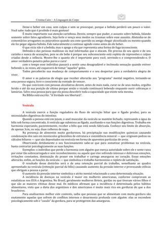 97
                      Cristina Cairo – A Linguagem do Corpo

          Deixe‐o  beber  em  casa,  sem  culpas  e  sem  se  preocupar,  porque  a  bebida  perderá  um  pouco  o  valor. 
Você sabe: tudo que é proibido é mais gostoso! 
          É muito importante sua atenção carinhosa. Desvie, sempre que puder, o assunto sobre bebida, falando 
somente sobre fatos agradáveis. Seja forte e vença seus medos ou traumas sobre esse assunto. Abstenha‐se de 
comentários arrogantes ou pejorativos quando seu ente querido ou amigo chegar alcoolizado ou mesmo quando 
ele for pegar alguma bebida. Fale naturalmente e continue agindo como antes de ele beber. 
          O que vicia não é a bebida, mas o apego a ela que representa uma forma de fuga inconsciente. 
          Defenda‐o  das  pessoas  maldosas  ou  mal  informadas  que  o  atacam.  Ele  precisa  do  seu  apoio  e  de  seu 
carinho e nunca de acusações, pois se ele bebe é porque seu subconsciente está repleto de repressões e culpas 
criadas  desde  a  infância.  Mostre‐lhe  o  quanto  ele  é  importante  para  você,  servindo‐o  e  compreendendo‐o.  O 
amor verdadeiro penetra pelos poros e cura! 
          com  o  tempo  esse  indivíduo  passará  a  sentir  uma  desagradável  e  incômoda  sensação  quando  estiver 
bebendo e, às vezes, até esquecerá de tomar “aqueles” goles. 
          Todos  perceberão  sua  mudança  de  comportamento  e  o  seu  despertar  para  a  verdadeira  alegria  de 
viver. 
          O  amor  e  as  palavras  de  elogio  que  receber  alterarão  seu  ”programa”  mental  negativo,  tornando‐se 
uma pessoa segura, livre e consciente da vontade de vencer. 
          Os que convivem com pessoas alcoólatras devem, antes de mais nada, curar‐se de seus medos, orgulho 
ferido e até  da sua posição de vítima porque  senão o viciado continuará bebendo enquanto ouvir cobranças e 
lamúrias. Salve essa pessoa para que ela possa descobrir toda a capacidade que existe nela mesma. 
          Na Bíblia está escrito: ”A Verdade vos libertará”. 
           
           
          Vesícula 
           
          A  vesícula  exerce  a  função  reguladora  do  fluxo  de  secreção  biliar  que  o  fígado  produz,  para  as 
necessidades digestivas do intestino. 
          Quando a pessoa está em jejum, o anel muscular da vesícula se mantém fechado, represando a água da 
bílis sob forma concentrada. A vesícula age submissa ao fígado, auxiliando‐o nas funções digestivas. Trabalha em 
harmonia esperando, pacientemente, receber a bílis que está sendo fabricada. Conhece seu limite de absorção, 
de apenas 3cm, ou seja, duas colheres de sopa. 
          Na  presença  de  alimentos  muito  gordurosos,  há  precipitação  nas  modificações  químicas  causando 
condensação dos sais em minúsculos grãozinhos de estrutura e consistência mineral — que originam pedras ou 
cálculos biliares — que são depositados na vesícula em forma de aparentes partículas de areia. 
          Observando  detidamente  o  seu  funcionamento  sabe‐se  que  para  somatizar  problemas  na  vesícula, 
basta contrariar psicologicamente as suas funções. 
          Exemplos: o indivíduo que perde a harmonia com alguém que exerça autoridade sobre ele e sente raiva 
por estar tão sobrecarregado e sem reconhecimento; ou aquele que vive sofrendo intensas e dolorosas emoções, 
irritações  constantes,  diminuição  do  prazer  em  trabalhar  e  carrega  amarguras  no  coração.  Essas  emoções 
alterarão, enfim, as funções da vesícula — que simboliza o trabalho harmonioso e repleto de satisfação. 
          O  resultado  desse  distúrbio  será  o  de  uma  retenção  parcial  do  trabalho,  semelhante  ao  quadro 
apresentado na vesícula (retenção parcial da bílis) causando aumento da pressão interior e provocando eólicas 
que obrigam a pessoa a parar. 
          O aumento da pressão interior simboliza o atrito mental relacionado a uma determinada situação. 
          A  incidência  de  doenças  na  vesícula  é  maior  em  mulheres  americanas,  conforme  comprovam  as 
estatísticas nos EUA e Argentina. No Brasil, geralmente mulheres férteis, gordas ou que tiveram vários filhos é 
que  são  as  maiores  vítimas  desse  mal.  Os  médicos  afirmam  que  a  incidência  é  determinada  pelos  hábitos 
alimentares,  visto  que  a  dieta  dos  argentinos  e  dos  americanos  é  muito  mais  rica  em  gorduras  do  que  a  dos 
brasileiros. 
          Para  analisarmos  melhor  este  contexto,  saiba  que  pessoas  que  se  alimentam  com  muita  gordura  são 
exatamente  aquelas  que  sofrem  de  conflitos  internos  e  desarmonia  profunda  com  alguém:  elas  se  escondem 
psicologicamente sob o ”casulo” da gordura, para se protegerem das amarguras. 
 