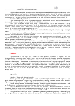 98
                      Cristina Cairo – A Linguagem do Corpo

          Sofrem deste problema as mulheres que se sentem submissas e sobrecarregadas, que entram em atrito 
com seu cônjuge ou com seus superiores, causando desequilíbrio das funções naturais da vesícula e os homens 
que  se  sentem  pressionados  por  pessoas  que  têm  autoridade  sobre  eles:  sentem  que  são  contrariados 
constantemente e perdem a coragem de continuar a criar, em suas mentes, um futuro que não seja sombrio. 
          Desarme‐se! Pare de gerar atritos! 
          Todo trabalho, seja em casa ou fora dela, sempre nos acrescenta algo de novo. A harmonia depende do 
seu modo de encarar a situação em que você está vivendo há tanto tempo. 
          Você  criou  um  mundo  ao  seu  redor  onde  a  responsabilidade  não  foi  bem  distribuída.  Não  se 
sobrecarregue  de  problemas  sem  necessidade. Pare  de  acreditar que  só você  pode  arcar  com  tudo. Isso não  é 
verdade!  Solte  o  que  não  é  seu  e  deixe  que  as  outras  pessoas  se  encarreguem  de  suas  partes.  Ensine‐as  a 
corrigir‐se sozinhas e não aceite que dependam de você. 
          Ser feliz é uma questão de escolha: liberte‐se, ou continuará sobrecarregado porque se nega a enxergar 
a saída. 
          A sobrecarga é sinal de falta de confiança no amanhã e, principalmente, da desvalorização dos pontos 
positivos de outras pessoas que convivem com você. 
          Passe  a  agir  de  forma  diferente,  procurando  entregar,  aos  poucos,  a  responsabilidade  de  cada  um  e 
diga‐lhe claramente o que você está sentindo em relação a tudo. O diálogo ainda é o melhor remédio. Pena que 
são tão poucos os que acreditam no seu poder! 
          Deixe a paz tomar  conta de você e resolva o seu destino  com tranqüilidade e acreditando no  melhor. 
Habitue‐se a falar e a agir positivamente. Sua conduta influenciará grandemente sua saúde. Seja uma pessoa de 
postura  segura  e  mantenha  o  olhar  tranqüilo.  Seja  decidido  e  sereno  em  seus  movimentos,  procurando  ser 
carinhoso  com  você  mesmo.  Dê  presentes  a  si  mesmo,  saia  a  passear  consigo,  namore‐se  um  pouco  e  você 
conhecerá  o  seu  outro  lado,  carente,  no  qual  jamais  reparou.  Ame‐se  e  respeite‐se  Deus  não  o  criou  para  se 
autodestruir e sim para conhecer todo seu potencial e desenvolvê‐lo. 
           
           
          Apêndice 
           
          Aparentemente  é  um  órgão  que,  dentro  do  longo  processo  evolutivo  da  espécie,  está  em 
desaparecimento.  O  apêndice  é  um  desvio  curto  e  fino  na  porção  inicial  do  intestino  grosso.  É  chamado  de 
apêndice  vermiforme  devido  ao  seu  formato  ser  parecido  com  um  verme  pendurado  no  ceco  (parte  do 
intestino). Nos humanos e nos primatas, ele não tem função. Essa interpretação é reforçada pelo fato de as aves 
apresentarem um órgão correspondente que tem a função de processar a prolongada digestão da celulose dos 
vegetais. No ser humano, a celulose resiste à ação dos sucos digestivos: a decomposição das fibras vegetais se 
processa no intestino grosso. Acredita‐se que o apêndice humano exercia papel semelhante ao que exerce hoje 
nos  pássaros,  mas  isto  em  épocas  tão  remotas  como  a  dos  animais  pré‐históricos  que  eram,  na  maioria, 
vegetarianos. 
           
           
          Apendicite 
           
          Significa o bloqueio da vida... pelo medo. 
          Pessoa  que  sofre  de  apendicite  mostra  o  receio  em  continuar  pelo  caminho  que  está  seguindo  e  que 
sente que não consegue mudar. O conflito obstrui simbolicamente o canal de felicidade, retendo ”fezes” mentais. 
Alguém assim guarda mágoas e acredita que deve se trancar e continuar sofrendo. 
          Nestas pessoas também as alegrias são dispersas, elas ficam agarradas a algum relacionamento, à sua 
profissão, mesmo que frustrante, e a coisas velhas que não têm mais utilidade para elas. 
          Procure  identificar  o  motivo  que  está  causando  essa  infecção.  A  desarmonia  emocional  provoca  a 
invasão de bactérias como reflexo do desequilíbrio energético do corpo. Os estafilococos ou estreptococos são 
apenas instrumentos para lhe mostrarem como está sua conduta mental. 
          Mude sua maneira de pensar, aceite a felicidade e relaxe para a vida, permitindo que a paz penetre em 
seu  coração.  Elimine  as  mágoas  através  do  verdadeiro  perdão  e  amplie  seus  conhecimentos  a  respeito  de  si 
 
