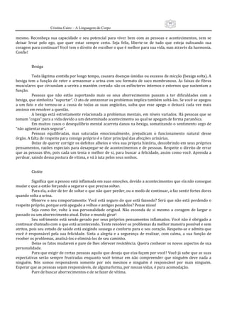 99
                      Cristina Cairo – A Linguagem do Corpo

mesmo.  Reconheça  sua  capacidade  e  seu  potencial  para  viver  bem  com  as  pessoas  e  acontecimentos,  sem  se 
deixar  levar  pelo  ego,  que  quer  estar  sempre  certo.  Seja  feliz,  liberte‐se  de  tudo  que  esteja  sufocando  sua 
coragem para continuar! Você tem o direito de escolher o que é melhor para sua vida, mas através da harmonia. 
Confie! 
            
            
           Bexiga 
            
           Toda lágrima contida por longo tempo, causara doenças úmidas ou excesso de micção (bexiga solta). A 
bexiga  tem  a  função  de  reter  e  armazenar  a  urina  com  seu  formato  de  saco  membranoso.  As  faixas  de  fibras 
musculares que circundam a uretra a mantém cerrada: são os esfíncteres internos e externos que sustentam a 
função. 
           Pessoas  que  não  estão  suportando  mais  os  seus  aborrecimentos  passam  a  ter  dificuldades  com  a 
bexiga, que simboliza ”suportar”. O ato de annazenar os problemas implica também soltá‐los. Se você se apegou 
a  um  fato  e  ele  tornou‐se  a  causa  de  todas  as  suas  angústias,  saiba  que  esse  apego  o  deixará  cada  vez  mais 
ansioso em resolver a questão. 
           A  bexiga  está  estreitamente  relacionada  a  problemas  mentais,  em  níveis  variados.  Há  pessoas  que  se 
tomam ”cegas” para a vida devido a um determinado acontecimento ao qual se apegam de forma paranóica. 
           Em muitos casos o desequilíbrio mental acarreta danos na bexiga, somatizando o sentimento cego de 
”não agüentar mais segurar”. 
           Pessoas  equilibradas,  mas  saturadas  emocionalmente,  prejudicam  o  funcionamento  natural  desse 
órgão. A falta de respeito para consigo próprio é o fator principal das afecções urinárias. 
           Deixe de querer corrigir os defeitos alheios e viva sua própria história, descobrindo em seus próprios 
pensamentos,  razões  especiais  para  desapegar‐se  de  acontecimentos  e  de  pessoas.  Respeite  o  direito  de  errar 
que  as  pessoas  têm,  pois  cada  um  tenta  o  melhor  de  si,  para  buscar  a  felicidade,  assim  como  você.  Aprenda  a 
perdoar, saindo dessa postura de vítima, e vá à iuta pelos seus sonhos. 
            
            
           Cistite 
            
           Significa que a pessoa está inflamada em suas emoções, devido a acontecimentos que ela não consegue 
mudar e que a estão forçando a segurar o que precisa soltar. 
           Para ela, a dor de ter de soltar o que não quer perder, ou o medo de continuar, a faz sentir fortes dores 
quando solta a urina. 
           Observe o seu comportamento: Você está seguro do que está fazendo?  Será que não  está perdendo o 
respeito próprio, porque está apegado a velhos e antigos pesadelos? Pense nisso! 
           Seja  como  for,  volte  à  sua  personalidade  original.  Não  esconda  de  si  mesmo  a  coragem  de  largar  o 
passado ou um aborrecimento atual. Deixe o mundo girar! 
           Seu sofrimento está sendo gerado por seus próprios pensamentos inflamados. Você não é obrigado a 
continuar chateado com o que está acontecendo. Tente resolver os problemas da melhor maneira possível e sem 
atritos, pois seu estado de saúde está exigindo sossego e conforto para o seu coração. Respeite‐se e admita que 
você  é  responsável  pela  sua  felicidade.  Sinta  a  alegria  e  a  segurança  de  realizar,  com  calma,  a  sua  função  de 
receber os problemas, analisá‐los e eliminá‐los de seu caminho. 
           Deixe os fatos mudarem e pare de lhes oferecer resistência. Queira conhecer os novos aspectos de sua 
personalidade. 
           Para que exigir de certas pessoas aquilo que deseja que elas façam por você? Você já sabe que as suas 
expectativas  serão  sempre  frustradas  enquanto  você  teimar  em  não  compreender  que  ninguém  deve  nada  a 
ninguém.  Nós  somos  responsáveis  somente  por  nós  mesmos  e  ninguém  é  responsável  por  mais  ninguém. 
Esperar que as pessoas sejam responsáveis, de alguma forma, por nossas vidas, é pura acomodação. 
           Pare de buscar aborrecimentos e de se fazer de vítima. 
            
            
 