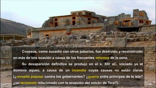 18
Cnossos, como sucedió con otros palacios, fue destruido y reconstruido
en más de una ocasión a causa de los frecuentes seísmos de la zona.
Su desaparición definitiva se produjo en el s. XIV aC, iniciado ya el
dominio aqueo, a causa de un incendio cuyas causas no están claras
(¿revuelta popular contra los gobernantes? ¿guerra entre príncipes de la isla?
¿un terremoto relacionado con la erupción del volcán de Tera?).
 