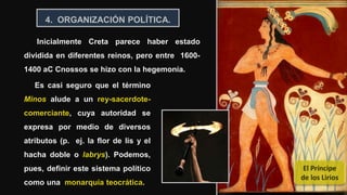19
Inicialmente Creta parece haber estado
dividida en diferentes reinos, pero entre 1600-
1400 aC Cnossos se hizo con la hegemonía.
4. ORGANIZACIÓN POLÍTICA.
Es casi seguro que el término
Minos alude a un rey-sacerdote-
comerciante, cuya autoridad se
expresa por medio de diversos
atributos (p. ej. la flor de lis y el
hacha doble o labrys). Podemos,
pues, definir este sistema político
como una monarquía teocrática.
El Príncipe
de los Lirios
 