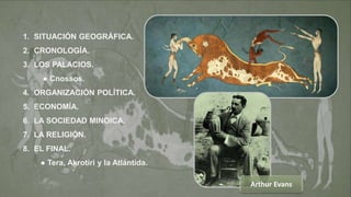 2
1. SITUACIÓN GEOGRÁFICA.
2. CRONOLOGÍA.
3. LOS PALACIOS.
● Cnossos.
4. ORGANIZACIÓN POLÍTICA.
5. ECONOMÍA.
6. LA SOCIEDAD MINOICA.
7. LA RELIGIÓN.
8. EL FINAL.
● Tera, Akrotiri y la Atlántida.
Arthur Evans
 