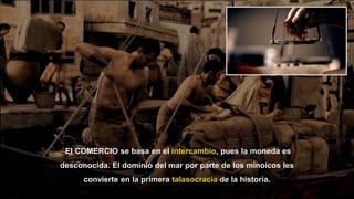 26
El COMERCIO se basa en el intercambio, pues la moneda es
desconocida. El dominio del mar por parte de los minoicos les
convierte en la primera talasocracia de la historia.
 