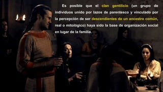 30
Es posible que el clan gentilicio (un grupo de
individuos unido por lazos de parentesco y vinculado por
la percepción de ser descendientes de un ancestro común,
real o mitológico) haya sido la base de organización social
en lugar de la familia.
 