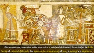 34
Ciertos objetos y animales están asociados a esta(s) divinidad(es) femenina(s): la doble
hacha, el escudo bilobulado, los cuernos de consagración, el toro, la paloma y la serpiente.
 
