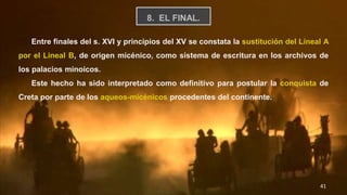 41
8. EL FINAL.
Entre finales del s. XVI y principios del XV se constata la sustitución del Lineal A
por el Lineal B, de origen micénico, como sistema de escritura en los archivos de
los palacios minoicos.
Este hecho ha sido interpretado como definitivo para postular la conquista de
Creta por parte de los aqueos-micénicos procedentes del continente.
 