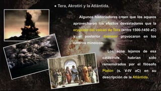 42
Algunos historiadores creen que los aqueos
aprovecharon los efectos devastadores que la
erupción del volcán de Tera (entre 1500-1450 aC)
y el posterior tsunami provocaron en los
centros minoicos.
Los ecos lejanos de esa
catástrofe habrían sido
rememorados por el filósofo
Platón (s. V-IV aC) en su
descripción de la Atlántida.
● Tera, Akrotiri y la Atlántida.
 