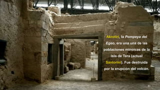 43
Akrotiri, la Pompeya del
Egeo, era una una de las
poblaciones minoicas de la
isla de Tera (actual
Santorini). Fue destruida
por la erupción del volcán.
 
