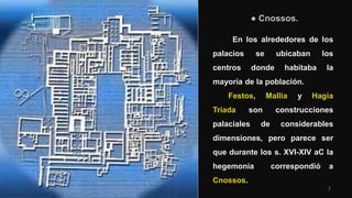 7
● Cnossos.
En los alrededores de los
palacios se ubicaban los
centros donde habitaba la
mayoría de la población.
Festos, Mallia y Hagia
Tríada son construcciones
palaciales de considerables
dimensiones, pero parece ser
que durante los s. XVI-XIV aC la
hegemonía correspondió a
Cnossos.
 