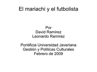 El mariachi y el futbolista Por David Ramírez Leonardo Ramírez Pontificia Universidad Javeriana Gestión y Políticas Culturales Febrero de 2009 