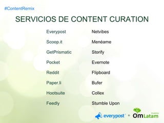 SERVICIOS DE CONTENT CURATION 
Everypost 
Scoop.it 
GetPrismatic 
Pocket 
Reddit 
Paper.li 
Hootsuite 
Feedly 
Netvibes 
Menéame 
Storify 
Evernote 
Flipboard 
Bufer 
Collex 
Stumble Upon 
#ContentRemix 
 