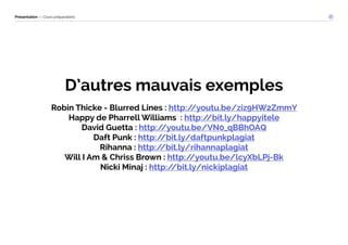 Présentation — Cours préparatoire 
D’autres mauvais exemples 
Robin Thicke - Blurred Lines : http://youtu.be/ziz9HW2ZmmY 
Happy de Pharrell Williams : http://bit.ly/happyitele 
David Guetta : http://youtu.be/VN0_qBBhOAQ 
Daft Punk : http://bit.ly/daftpunkplagiat 
Rihanna : http://bit.ly/rihannaplagiat 
Will I Am & Chriss Brown : http://youtu.be/lcyXbLPj-Bk 
Nicki Minaj : http://bit.ly/nickiplagiat 
 