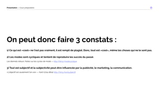 Présentation — Cours préparatoire 
On peut donc faire 3 constats : 
1) Ce qui est «cool» ne l’est pas vraiment, il est rempli de plagiat. Donc, tout est «cool», même les choses qui ne le sont pas. 
2) Les modes sont cycliques et tentent de reproduire les succès du passé. 
Les éternels retours. Notes sur les cycles de mode — http://bit.ly/modecyclique 
3) Tout est subjectif et la subjectivité peut-être influencée par la publicité, le marketing, la communication. 
«L’objectif est seulement l’en-soi» — Kant (1724-1804) http://bit.ly/kantsubjectif 
 
