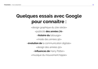 Présentation — Cours préparatoire 
Quelques essais avec Google 
pour connaitre : 
«design graphique du 20e siècle» 
«publicité des années 70» 
«histoire du tatouage» 
«mode des années 90» 
«évolution de la communication digitale» 
«design des années 50» 
«influences de Harry Potter» 
«musique du mouvement hippie» 
 