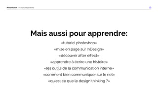 Présentation — Cours préparatoire 
Mais aussi pour apprendre: 
«tutoriel photoshop» 
«mise en page sur InDesign» 
«découvrir after effect» 
«apprendre à écrire une histoire» 
«les outils de la communication interne» 
«comment bien communiquer sur le net» 
«qu’est ce que le design thinking ?» 
 
