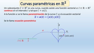 Curvas paramétricas en ℝ 𝟐
Un subconjunto 𝐶 ⊂ ℝ2 es una curva, cuando existe una función vectorial 𝛼: 𝐼 ⊂ ℝ → ℝ2
continua en el intervalo 𝐼 y tal que 𝐶 = 𝛼(𝐼).
A la función 𝛼 se le llama parametrización de la curva 𝐶 y a la ecuación vectorial
𝒙 = 𝜶 𝒕 = 𝒙 𝒕 ; 𝒚 𝒕
Se le llama ecuación paramétrica
𝛼
𝐼 ⊂ ℝ 𝑡
𝜶 𝒕 = 𝒙 𝒕 ; 𝒚 𝒕
 