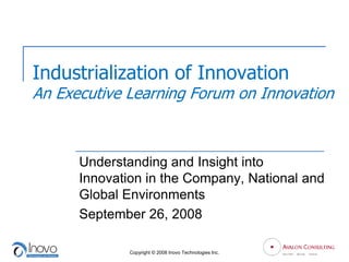 Industrialization of Innovation
An Executive Learning Forum on Innovation



      Understanding and Insight into
      Innovation in the Company, National and
      Global Environments
      September 26, 2008

              Copyright © 2008 Inovo Technologies Inc.
 