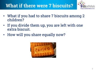 What if there were 7 biscuits?
2
• What if you had to share 7 biscuits among 2
children?
• If you divide them up, you are left with one
extra biscuit.
• How will you share equally now?
 