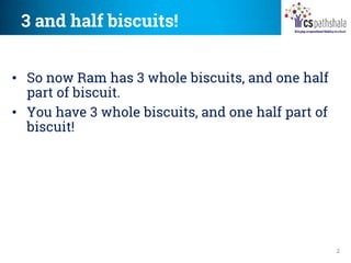 3 and half biscuits!
2
• So now Ram has 3 whole biscuits, and one half
part of biscuit.
• You have 3 whole biscuits, and one half part of
biscuit!
 