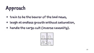 Approach
4 train to be the bearer of the bad news,
4 laugh at endless growth without saturation,
4 handle the cargo cult (inverse causality).
37
 