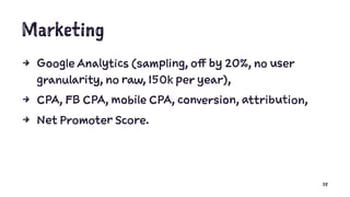 Marketing
4 Google Analytics (sampling, off by 20%, no user
granularity, no raw, 150k per year),
4 CPA, FB CPA, mobile CPA, conversion, attribution,
4 Net Promoter Score.
38
 
