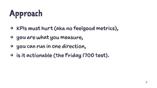 Approach
4 KPIs must hurt (aka no feelgood metrics),
4 you are what you measure,
4 you can run in one direction,
4 is it actionable (the Friday 1700 test).
9
 