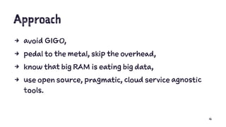 Approach
4 avoid GIGO,
4 pedal to the metal, skip the overhead,
4 know that big RAM is eating big data,
4 use open source, pragmatic, cloud service agnostic
tools.
16
 