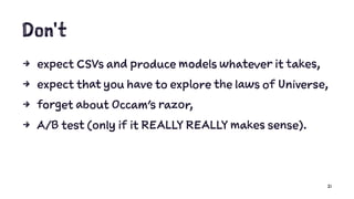 Don't
4 expect CSVs and produce models whatever it takes,
4 expect that you have to explore the laws of Universe,
4 forget about Occam's razor,
4 A/B test (only if it REALLY REALLY makes sense).
21
 