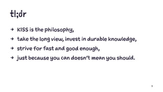 tl;dr
4 KISS is the philosophy,
4 take the long view, invest in durable knowledge,
4 strive for fast and good enough,
4 just because you can doesn't mean you should.
3
 