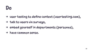 Do
4 user testing to define context (usertesting.com),
4 talk to users via surveys,
4 embed yourself in departments (personas),
4 have common sense.
22
 