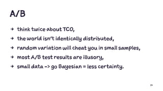 A/B
4 think twice about TCO,
4 the world isn’t identically distributed,
4 random variation will cheat you in small samples,
4 most A/B test results are illusory,
4 small data -> go Bayesian = less certainty.
24
 