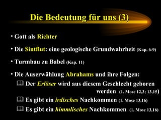 Die Bedeutung für uns (3)   Gott als  Richter Die  Sintflut : eine   geologische Grundwahrheit  (Kap. 6-9)   Turmbau zu Babel  (Kap. 11) Die Auserwählung  Abrahams  und ihre Folgen: Es gibt ein  himmlisches  Nachkommen   (1. Mose 13,16) Es gibt ein  irdisches  Nachkommen  (1. Mose 13,16) Der  Erlöser  wird aus diesem Geschlecht geboren    werden  (1. Mose 12,3; 13,15 ) 