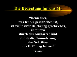 Die Bedeutung für uns (4)   “ Denn alles,  was früher geschrieben ist,  ist zu unserer Belehrung geschrieben, damit wir  durch das Ausharren und  durch die Ermunterung  der Schriften  die Hoffnung haben.” (Röm 15,4) 
