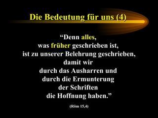 Die Bedeutung für uns (4)   “ Denn  alles ,  was  früher  geschrieben ist,  ist zu unserer Belehrung geschrieben, damit wir  durch das Ausharren und  durch die Ermunterung  der Schriften  die Hoffnung haben.” (Röm 15,4) 
