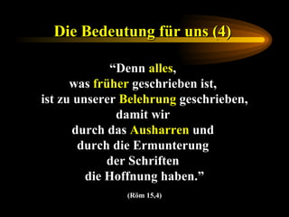 Die Bedeutung für uns (4)   “ Denn  alles ,  was  früher  geschrieben ist,  ist zu unserer  Belehrung  geschrieben, damit wir  durch das  Ausharren  und  durch die Ermunterung  der Schriften  die Hoffnung haben.” (Röm 15,4) 