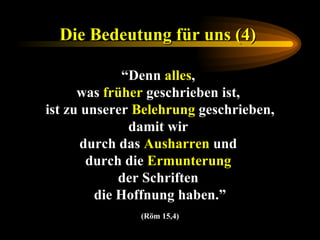 Die Bedeutung für uns (4)   “ Denn  alles ,  was  früher  geschrieben ist,  ist zu unserer  Belehrung  geschrieben, damit wir  durch das  Ausharren  und  durch die  Ermunterung   der Schriften  die Hoffnung haben.” (Röm 15,4) 