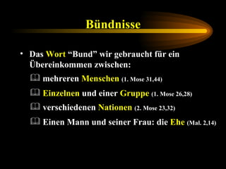 Bündnisse Das  Wort  “Bund” wir gebraucht für ein Übereinkommen zwischen: Einzelnen  und einer  Gruppe   (1. Mose 26,28) mehreren  Menschen   (1. Mose 31,44) verschiedenen  Nationen   (2. Mose 23,32) Einen Mann und seiner Frau: die  Ehe   (Mal. 2,14) 