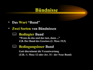 Bündnisse Das  Wort  “Bund” Zwei Sorten  von Bündnissen Bedingungsloser  Bund  Gott übernimmt die Verantwortung  (Z.B.: 1. Mose 12 oder Jer. 31 - der Neue Bund) Bedingter  Bund   “Wenn du das und das tust, dann ...”  Z.B. Der Bund des Gesetzes (2. Mose 19,5) 