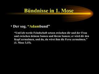 Bündnisse in 1. Mose   Der sog.  “Adam bund” “ Und ich werde Feindschaft setzen zwischen dir und der Frau und zwischen deinem Samen und ihrem Samen; er wird dir den Kopf zermalmen, und du, du wirst ihm die Ferse zermalmen.” (1. Mose 3,15). 