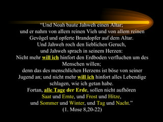 “ Und Noah baute Jahweh einen Altar;  und er nahm von allem reinen Vieh und von allem reinen Gevögel und opferte Brandopfer auf dem Altar.  Und Jahweh roch den lieblichen Geruch,  und Jahweh sprach in seinem Herzen:  Nicht mehr  will ich  hinfort den Erdboden verfluchen um des Menschen willen;  denn das des menschlichen Herzens ist böse von seiner Jugend an; und nicht mehr  will ich  hinfort alles Lebendige schlagen, wie ich getan habe.  Fortan,  alle Tage  der Erde , sollen nicht aufhören  Saat  und  Ernte , und  Frost  und  Hitze ,  und  Sommer  und  Winter , und  Tag  und  Nacht .”  (1. Mose 8,20-22) 
