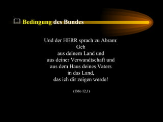 Bedingung  des Bundes Und der HERR sprach zu Abram:  Geh  aus deinem Land und  aus deiner Verwandtschaft und  aus dem Haus deines Vaters  in das Land,  das ich dir zeigen werde!  (1Mo 12,1) 