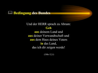 Bedingung  des Bundes Und der HERR sprach zu Abram:  Geh   aus  deinem Land und  aus  deiner Verwandtschaft und  aus  dem Haus deines Vaters  in  das Land,  das ich dir zeigen werde!  (1Mo 12,1) 